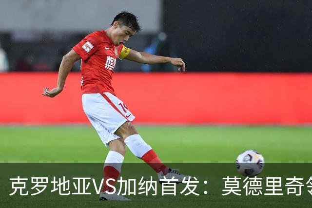 克罗地亚VS加纳首发：莫德里奇领军 佩里西奇科瓦契奇
