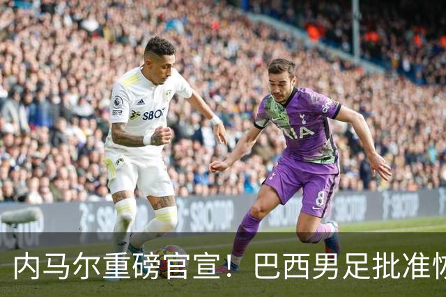 内马尔重磅官宣！巴西男足批准恢复训练，首秀日期确定