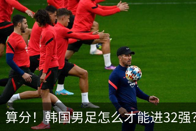 算分！韩国男足怎么才能进32强？得同时满足3个条件，韩媒很担忧