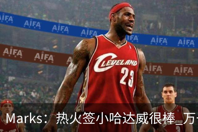 Marks：热火签小哈达威很棒 万一詹姆斯说给我600万我想回迈阿密